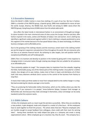 1.1-Executive Summary
Dress the World’ is ZARA. Fashion is more than clothing; it’s a part of our live. We live in Fashion.
ZARA is a member of the INDITEX group, a Spanish group. ZARA have established its stores all over
the world, Europe, America, the Middle East, Asia Pacific and among its 5000+ stores (from the
INDITEX group), Hong Kong shares 8 ZARA stores from the whole wide world.

     Zara offers the latest trends in international fashion in an environment of thought-out design.
Its stores located in the main commercial areas of cities across the Europe, America and Asia, offer
fashion inspired in the tastes, wishes and lifestyles of today's men and women. Zara’s clothing has
identified a significant underserved segment within it. Zara’s clothing is uniquely positioned to serve
this segment of the market because of its fast paced fashion ideas, its latest technology, its efficient
business strategies and its affordable prices.

Due to the growing of the clothing industry and the enormous unmet need in the clothing market
we see the long-term expansion and potential of Zara throughout the world. We are visionaries who
see Zara as an extreme financial launch. By achieving its sales targets, Zara will position itself for
exceptional profitability and self-funded growth.

ZARA’s Plan is to maintain and develop its position in the market by giving well in time response to
changing trends in consumer tastes through creating new designs that are suitable for all customers
at an affordable price.

“Zara constantly updates its range”. The company takes its inspiration from the catwalks, targeting
the fickle, fashionable young, one of the riskiest parts of the clothing market. Unusually for a clothes
retailer, Zara designs all its own clothes, makes most of them in Spain and distributes all of them
itself. And many observers attribute Zara's success to this control of the business from factory to
shop floor.

It means that it takes just three weeks to move from notepad sketch to the clothes hanger in a shop.
Not bad considering the industry average is nine months.

"They are producing the fashionable clothes themselves, which are the clothes where you take the
biggest risk if you outsource it to people," Anne-Catherine Delaye, European fund manager at
Rothschilds said. And because they make and design it themselves, colour and design can be easily
tweaked to what the customer wants.


2.1-ZARA Culture
 At Zara, the employees work as a team to get the job done successfully. When they are considering
a new product, it gets designed, made and critiqued in a matter of a few hours. All the employees
have to work together to finish this process. The article states that Zara “Requires employees who
are humble enough to accept feedback from colleagues, share credit with their team for winning
ideas”. Having these standards has really helped Zara grow as a company and create a strong
organizational culture. When employees go on a business trip, they fly coach. This company has a
 