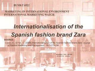 BUMKT 6922	 Marketing In International Environment International Marketing Watch  Internationalisation of theSpanish fashion brand ZaraSOURCE:  Lopez, C., & Fan ,Y., (2009),Internationalisation of the Spanish fashion brand Zara. Journal of Fashion Marketing and Management ,13(2),279-296 MOHAMMAD  TAGHI   ABEDIAN                                                                                                      (STUDENT NO.  :30064405)  1