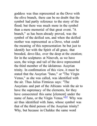 goddess was thus represented as the Dove with
the olive branch, there can be no doubt that the
symbol had partly reference to the story of the
flood; but there was much more in the symbol
than a mere memorial of that great event. "A
branch," as has been already proved, was the
symbol of the deified son, and when the deified
mother was represented as a Dove, what could
the meaning of this representation be but just to
identify her with the Spirit of all grace, that
brooded, dove-like, over the deep at the creation;
for in the sculptures at Nineveh, as we have
seen, the wings and tail of the dove represented
the third member of the idolatrous Assyrian
trinity. In confirmation of this view, it must be
stated that the Assyrian "Juno," or "The Virgin
Venus," as she was called, was identified with
the air. Thus Julius Firmicus says: "The
Assyrians and part of the Africans wish the air to
have the supremacy of the elements, for they
have consecrated this same [element] under the
name of Juno, or the Virgin Venus."267
Why was
air thus identified with Juno, whose symbol was
that of the third person of the Assyrian trinity?
Why, but because in Chaldee the same word
 