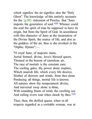 which signifies the air signifies also the "Holy
Ghost" The knowledge of this entirely accounts
for the {p.80} statement of Proclus, that "Juno
imports the generation of soul."268
Whence could
the soul the spirit of man be supposed to have its
origin, but from the Spirit of God. In accordance
with this character of Juno as the incarnation of
the Divine Spirit, the source of life, and also as
the goddess of the air, thus is she invoked in the
"Orphic Hymns":—
"O royal Juno, of majestic mien,
Aerial formed, divine, Jove's blessed queen,
Throned in the bosom of caerulean air,
The race of mortals is thy constant care;
The cooling gales, thy power alone inspires,
Which nourish life, which every life desires;
Mother of showers and winds, from thee alone
Producing all things, mortal life is known;
All natures show thy temperament divine,
And universal sway alone is thine,
With sounding blasts of wind, the swelling sea
And rolling rivers roar when shook by thee."270
Thus, then, the deified queen, when in all
respects regarded as a veritable woman, was at
 