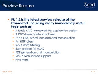 Preview Release PR 1.2 is the latest preview release of the Framework including many immediately useful tools such as: A basic MVC framework for application design A PDO-based database layer Feed (RSS, Atom) ingestion and manipulation An HTTP client Input data filtering Json support for AJAX PDF generation and manipulation RPC / Web service support And more! 