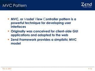 MVC Pattern MVC, or  M odel  V iew  C ontroller pattern is a powerful technique for developing user interfaces Originally was conceived for client-side GUI applications and adopted to the web Zend Framework provides a simplistic MVC model 