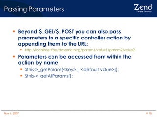 Passing Parameters Beyond $_GET/$_POST you can also pass parameters to a specific controller action by appending them to the URL: http://localhost/foo/dosomething/param1/value1/param2/value2 Parameters can be accessed from within the action by name $this->_getParam(<key> [, <default value>]); $this->_getAllParams(); 