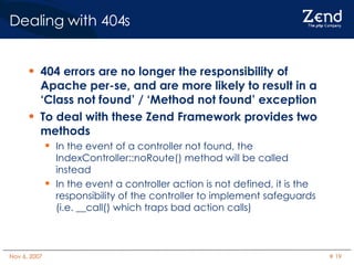 Dealing with 404s 404 errors are no longer the responsibility of Apache per-se, and are more likely to result in a ‘Class not found’ / ‘Method not found’ exception To deal with these Zend Framework provides two methods In the event of a controller not found, the IndexController::noRoute() method will be called instead In the event a controller action is not defined, it is the responsibility of the controller to implement safeguards (i.e. __call() which traps bad action calls) 