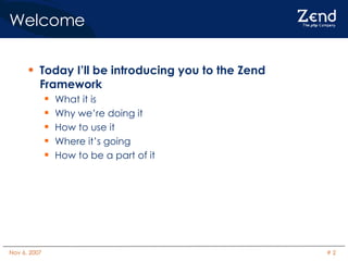 Welcome Today I’ll be introducing you to the Zend Framework What it is Why we’re doing it How to use it Where it’s going How to be a part of it 