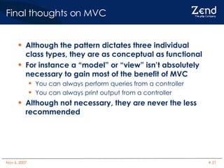 Final thoughts on MVC Although the pattern dictates three individual class types, they are as conceptual as functional For instance a “model” or “view” isn’t absolutely necessary to gain most of the benefit of MVC You can always perform queries from a controller You can always print output from a controller Although not necessary, they are never the less recommended 