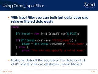 Using Zend_InputFilter With Input Filter you can both test data types and retrieve filtered data easily Note, by default the source of the data and all of it’s references are destroyed when filtered 