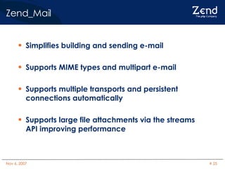 Zend_Mail Simplifies building and sending e-mail Supports MIME types and multipart e-mail Supports multiple transports and persistent connections automatically Supports large file attachments via the streams API improving performance 