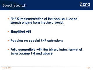 Zend_Search PHP 5 implementation of the popular Lucene search engine from the Java world. Simplified API Requires no special PHP extensions Fully compatible with the binary index format of Java Lucene 1.4 and above 