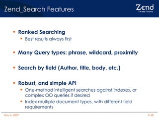 Zend_Search Features Ranked Searching Best results always first Many Query types: phrase, wildcard, proximity Search by field (Author, title, body, etc.) Robust, and simple API One-method intelligent searches against indexes, or complex OO queries if desired Index multiple document types, with different field requirements 