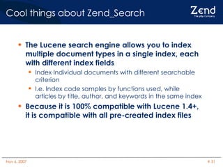 Cool things about Zend_Search The Lucene search engine allows you to index multiple document types in a single index, each with different index fields Index Individual documents with different searchable criterion I.e. Index code samples by functions used, while articles by title, author, and keywords in the same index Because it is 100% compatible with Lucene 1.4+, it is compatible with all pre-created index files 