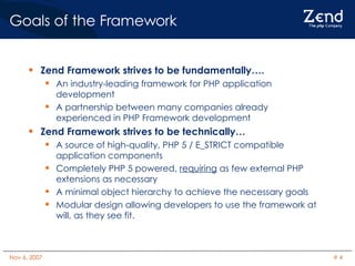 Goals of the Framework Zend Framework strives to be fundamentally…. An industry-leading framework for PHP application development A partnership between many companies already experienced in PHP Framework development Zend Framework strives to be technically… A source of high-quality, PHP 5 / E_STRICT compatible application components Completely PHP 5 powered,  requiring  as few external PHP extensions as necessary A minimal object hierarchy to achieve the necessary goals Modular design allowing developers to use the framework at will, as they see fit. 