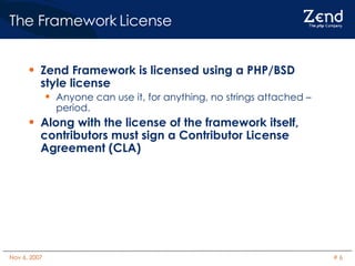 The Framework License Zend Framework is licensed using a PHP/BSD style license Anyone can use it, for anything, no strings attached – period. Along with the license of the framework itself, contributors must sign a Contributor License Agreement (CLA) 