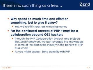 There’s no such thing as a free…  Why spend so much time and effort on something, just to give it away? Yes, we’re still interested in making money For the continued success of PHP it must be a collaboration beyond OSS hackers Through the PHP Collaboration project, and projects like Zend Framework, we can leverage the knowledge of some of the best in the industry in the benefit of PHP as a whole As you might expect, Zend benefits with PHP 