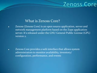 What is Zenoss Core?
 Zenoss (Zenoss Core) is an open source application, server and
network management platform based on the Zope application
server. It's released under the GNU General Public License (GPL)
version 2.
 Zenoss Core provides a web interface that allows system
administrators to monitor availability, inventory/
configuration, performance, and events
 