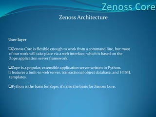 Zenoss Architecture
User layer
Zenoss Core is flexible enough to work from a command line, but most
of our work will take place via a web interface, which is based on the
Zope application server framework.
Zope is a popular, extensible application server written in Python.
It features a built-in web server, transactional object database, and HTML
templates.
Python is the basis for Zope; it's also the basis for Zenoss Core.
 