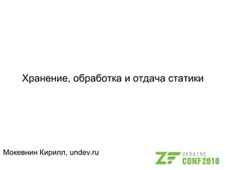 Хранение, обработка и отдача статики
Мокевнин Кирилл, undev.ru
 