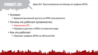 Демо №1: Восстановление контейнера из трафика APDU 
•Условия: 
•Административный доступ на АРМ пользователя. 
•Почему это работает (уязвимости): 
•Нарушение ОП, 
•Передача данных в APDUв открытом виде. 
•Как это работает: 
•Перехват трафика APDU из Winscard.dll.  