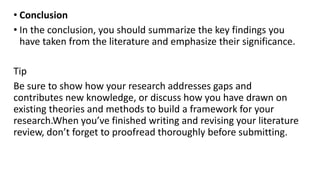 • Conclusion
• In the conclusion, you should summarize the key findings you
have taken from the literature and emphasize their significance.
Tip
Be sure to show how your research addresses gaps and
contributes new knowledge, or discuss how you have drawn on
existing theories and methods to build a framework for your
research.When you’ve finished writing and revising your literature
review, don’t forget to proofread thoroughly before submitting.
 