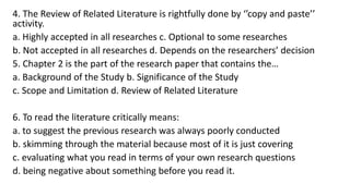 4. The Review of Related Literature is rightfully done by ‘’copy and paste’’
activity.
a. Highly accepted in all researches c. Optional to some researches
b. Not accepted in all researches d. Depends on the researchers’ decision
5. Chapter 2 is the part of the research paper that contains the…
a. Background of the Study b. Significance of the Study
c. Scope and Limitation d. Review of Related Literature
6. To read the literature critically means:
a. to suggest the previous research was always poorly conducted
b. skimming through the material because most of it is just covering
c. evaluating what you read in terms of your own research questions
d. being negative about something before you read it.
 