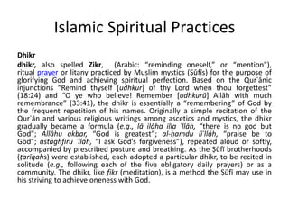 Islamic Spiritual Practices
Dhikr
dhikr, also spelled Zikr, (Arabic: “reminding oneself,” or “mention”),
ritual prayer or litany practiced by Muslim mystics (Ṣūfīs) for the purpose of
glorifying God and achieving spiritual perfection. Based on the Qurʾānic
injunctions “Remind thyself [udhkur] of thy Lord when thou forgettest”
(18:24) and “O ye who believe! Remember [udhkurū] Allāh with much
remembrance” (33:41), the dhikr is essentially a “remembering” of God by
the frequent repetition of his names. Originally a simple recitation of the
Qurʾān and various religious writings among ascetics and mystics, the dhikr
gradually became a formula (e.g., lā ilāha illa ʾllāh, “there is no god but
God”; Allāhu akbar, “God is greatest”; al-ḥamdu līʾllāh, “praise be to
God”; astaghfiru ʾllāh, “I ask God’s forgiveness”), repeated aloud or softly,
accompanied by prescribed posture and breathing. As the Ṣūfī brotherhoods
(ṭarīqahs) were established, each adopted a particular dhikr, to be recited in
solitude (e.g., following each of the five obligatory daily prayers) or as a
community. The dhikr, like fikr (meditation), is a method the Ṣūfī may use in
his striving to achieve oneness with God.
 