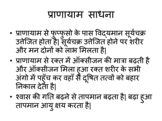 प्राणायाम साधना
• प्राणायाम से फु प्फु सो के पास विद्यमान सूयाचि
उत्तेजित होता है| सूयाचि उत्तेजित होने पर िरीर
और मन दोनों को लाभ शमलता है|
• प्राणायाम से रक्त में ऑक्सीिन की मात्रा बढ़ती है
और ऑक्सीिन शमला हुआ रक्त िरीर के सभी
अांगो में पहुाँच कर िहााँ से दूवित तत्िों को बहार
ननकाल देता है|
• श्िास की गनत बढ़ने से तापमान बढ़ता है| बढ़ा हुआ
तापमान आयु क्षय करता है|
 