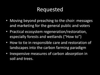 Requested 
• Moving beyond preaching to the choir: messages 
and marketing for the general public and voters 
• Practical ecosystem regeneration/restoration, 
especially forests and wetlands (“How to”) 
• How to tie in responsible care and restoration of 
landscapes into the carbon farming paradigm 
• Inexpensive measures of carbon absorption in 
soil and trees. 
