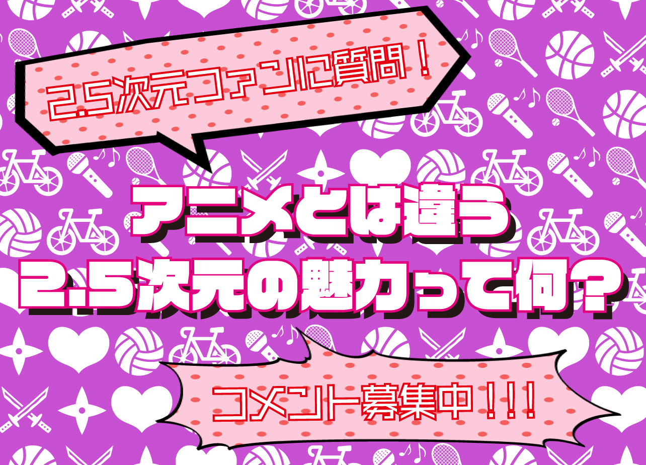 2.5次元ファンの女性方に質問！　アニメとは違う2.5次元舞台の魅力を教えて！