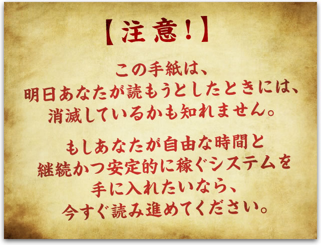 注意！ この手紙は、明日あなたが読もうとしたときには、消滅しているかも知れません。 もしあなたが自由な時間と継続かつ安定的に稼ぐシステムを手に入れたいなら、 今すぐ読み進めてください。