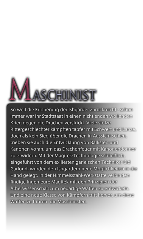 So weit die Erinnerung der Ishgarder zurückreicht - schon immer war ihr Stadtstaat in einen nicht enden wollenden Krieg gegen die Drachen verstrickt. Viele stolze Rittergeschlechter kämpften tapfer mit Schwert und Lanze, doch als kein Sieg über die Drachen in Aussicht schien, trieben sie auch die Entwicklung von Ballisten und Kanonen voran, um das Drachenfeuer mit Kanonendonner zu erwidern. Mit der Magitek-Technologie schließlich, eingeführt von dem exilierten garleischen Techniker Cid Garlond, wurden den Ishgardern neue Möglichkeiten in die Hand gelegt. In der Himmelsstahl-Werkstätte verbinden findige Ingenieure Magitek mit den Prinzipien der Ätherwissenschaft, um neuartige Waffen zu entwickeln. Und eine neue Klasse von Kämpfern tritt hervor, um diese Waffen zu führen: die Maschinisten.