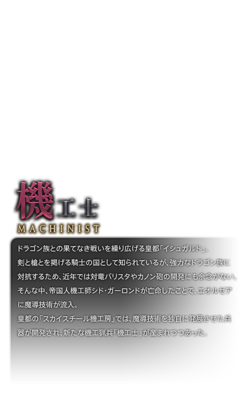 ドラゴン族との果てなき戦いを繰り広げる皇都「イシュガルド」。<br />剣と槍とを掲げる騎士の国として知られているが、強力なドラゴン族に対抗するため、近年では対竜バリスタやカノン砲の開発にも余念がない。<br />そんな中、帝国人機工師シド・ガーロンドが亡命したことで、エオルゼアに魔導技術が流入。<br />皇都の「スカイスチール機工房」では、魔導技術を独自に発展させた兵器が開発され、新たな機工猟兵「機工士」が産まれつつあった。