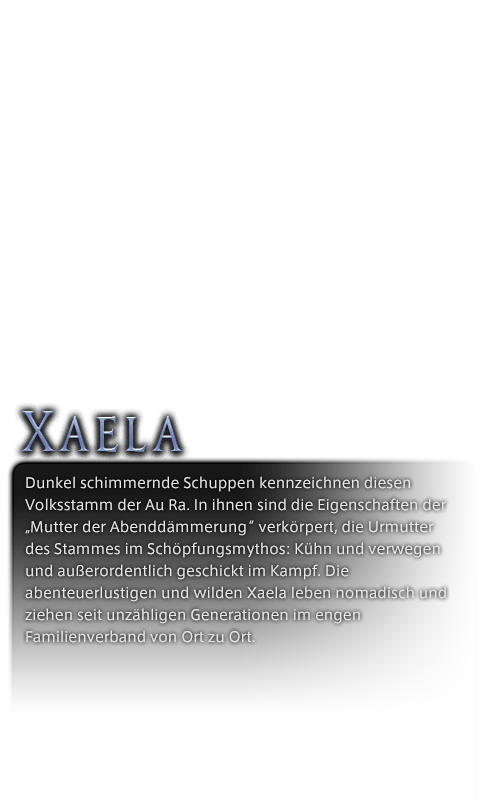 Dunkel schimmernde Schuppen kennzeichnen diesen Volksstamm der Au Ra. In ihnen sind die Eigenschaften der „Mutter der Abenddämmerung“ verkörpert, die Urmutter des Stammes im Schöpfungsmythos: Kühn und verwegen und außerordentlich geschickt im Kampf. Die abenteuerlustigen und wilden Xaela leben nomadisch und ziehen seit unzähligen Generationen im engen Familienverband von Ort zu Ort.