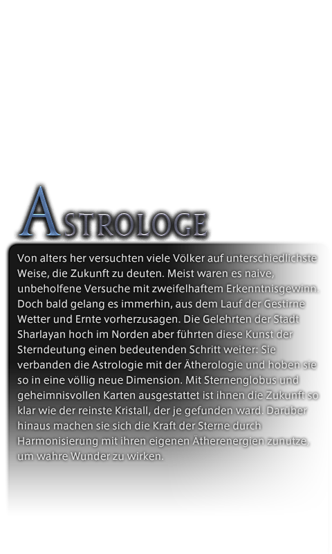 Von alters her versuchten viele Völker auf unterschiedlichste Weise, die Zukunft zu deuten. Meist waren es naive, unbeholfene Versuche mit zweifelhaftem Erkenntnisgewinn. Doch bald gelang es immerhin, aus dem Lauf der Gestirne Wetter und Ernte vorherzusagen. Die Gelehrten der Stadt Sharlayan hoch im Norden aber führten diese Kunst der Sterndeutung einen bedeutenden Schritt weiter: Sie verbanden die Astrologie mit der Ätherologie und hoben sie so in eine völlig neue Dimension. Mit Sternenglobus und geheimnisvollen Karten ausgestattet ist ihnen die Zukunft so klar wie der reinste Kristall, der je gefunden ward. Darüber hinaus machen sie sich die Kraft der Sterne durch Harmonisierung mit ihren eigenen Ätherenergien zunutze, um wahre Wunder zu wirken.