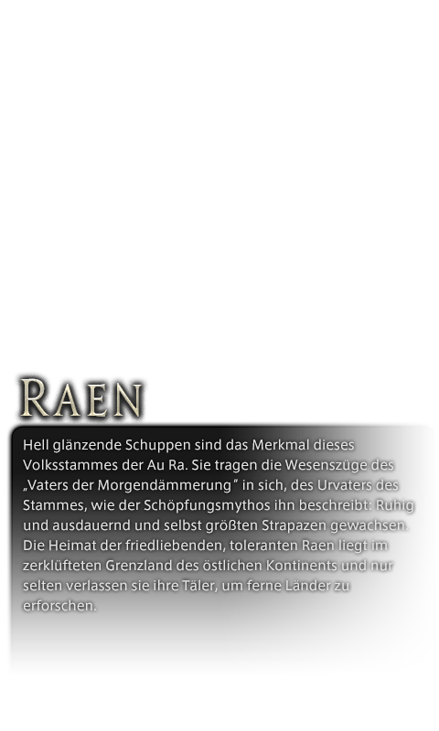 Hell glänzende Schuppen sind das Merkmal dieses Volksstammes der Au Ra. Sie tragen die Wesenszüge des „Vaters der Morgendämmerung“ in sich, des Urvaters des Stammes, wie der Schöpfungsmythos ihn beschreibt: Ruhig und ausdauernd und selbst größten Strapazen gewachsen. Die Heimat der friedliebenden, toleranten Raen liegt im zerklüfteten Grenzland des östlichen Kontinents und nur selten verlassen sie ihre Täler, um ferne Länder zu erforschen.