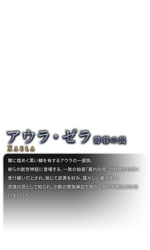 闇に煌めく黒い鱗を有するアウラの一部族。<br />彼らの創世神話に登場する、一族の始祖「暮れの母」の特徴を色濃く受け継いだとされ、総じて武勇を好み、猛々しい者が多い。<br />流浪の民として知られ、少数の家族単位で旅から旅の移動生活を続けるという。