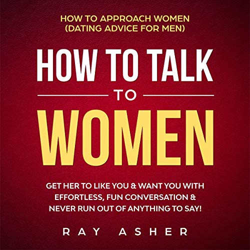 How to Talk to Women: Get Her to Like You & Want You With Effortless, Fun Conversation & Never Run Out of Anything to