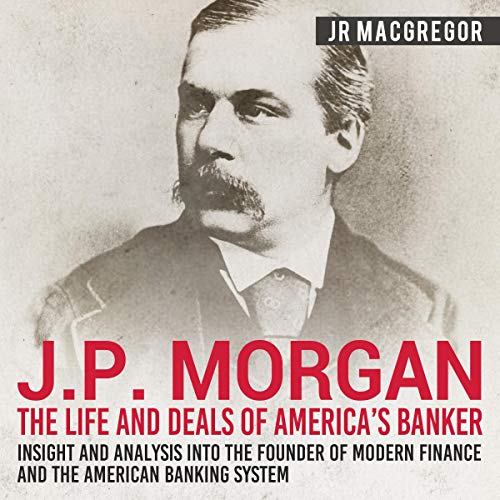 J. P. Morgan: The Life and Deals of America's Banker - Insight and Analysis into the Founder of Modern Finance and the Americ