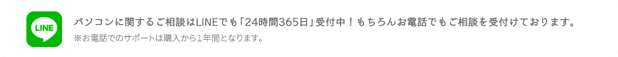 パソコンに関する御相談はLINEでも「24時間365日」受付中！もちろんお電話でもご相談を受付けております。※お電話でのサポートは購入から1年間となります。