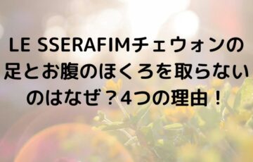 LE SSERAFIMチェウォンの足とお腹のほくろを取らないのはなぜ？4つの理由！