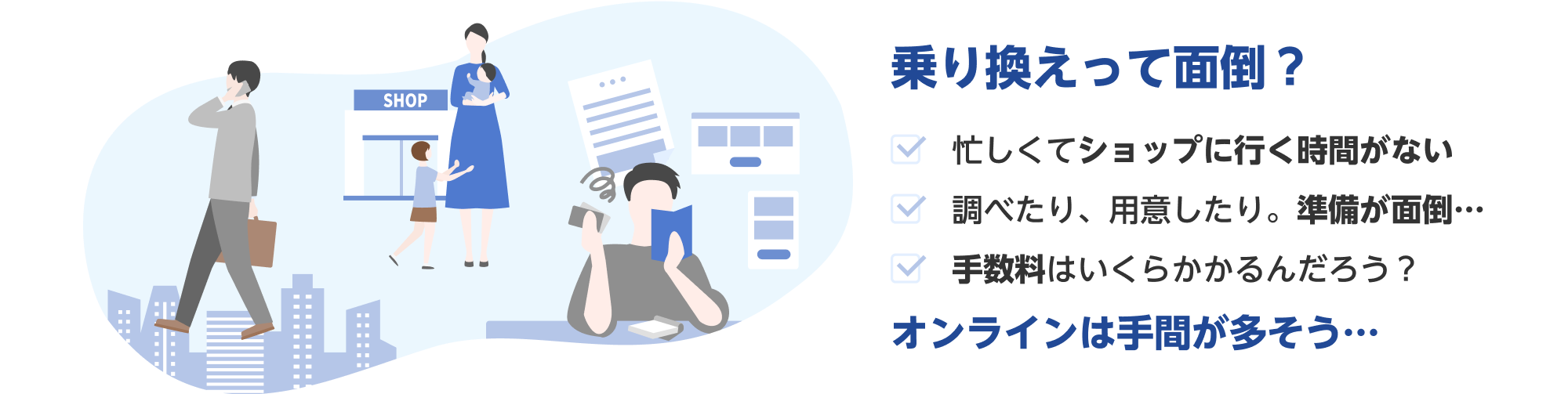 乗り換えって面倒？忙しくてショップに行く時間がない 調べたり、用意したり。準備が面倒… 手数料はいくらかかるんだろう？ オンラインは手間が多そう…