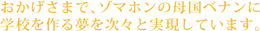 おかげさまで、ゾマホンの母国ベナンに学校を作る夢を次々と実現しています。