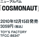 ニューアルバム「COSMONAUT」 / 2010年12月15日発売 / 3059円（税込） / TOY'S FACTORY / TFCC-86347