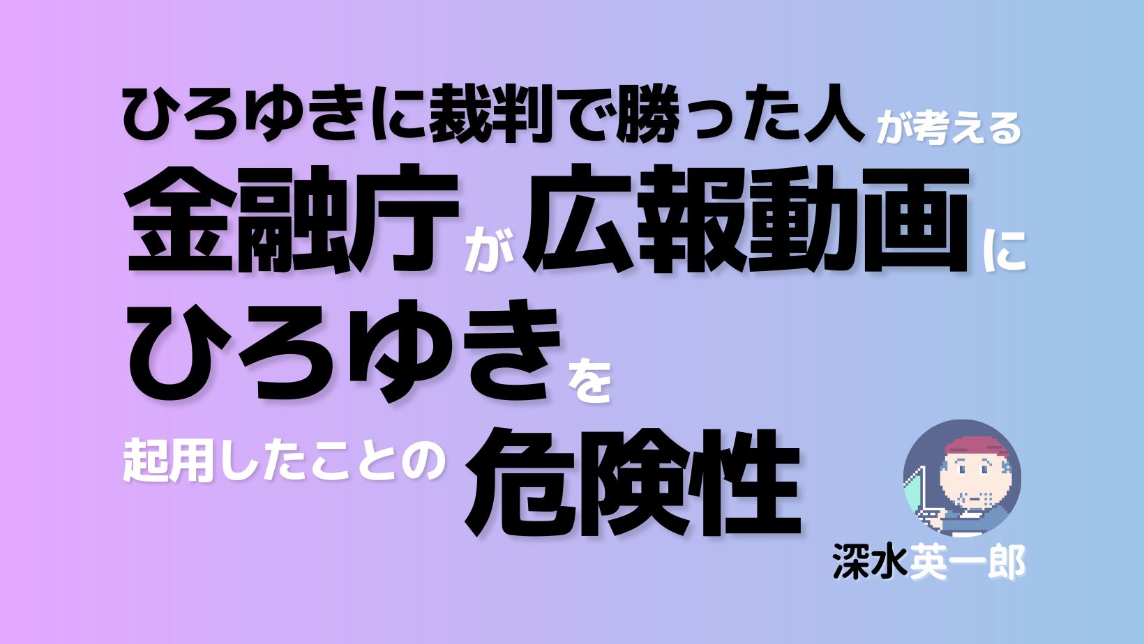 「ひろゆきに裁判で勝った人」が考える「金融庁が広報動画にひろゆきを起用」したことの危険性（深水英一郎氏寄稿）