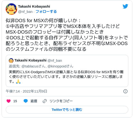 似非DOS for MSXの何が嬉しいか：①中古店やフリマアプリ等でMSX本体を入手したけどMSX-DOSのフロッピーは付属しなかったとき ②DOS上で起動する自作アプリ(同人ソフト等)をネットで配ろうと思ったとき、配布ライセンスが不明なMSX-DOSのシステムファイルが同梱不要になる https://twitter.com/nf_ban/status/1590284064036392960 — Takashi Kobayashi (@nf_ban) 2022年11月9日