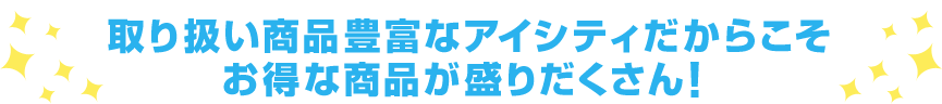 取り扱い商品豊富なアイシティだからこそ お得な商品が盛りだくさん！