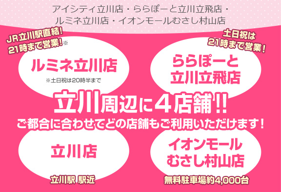 立川周辺に4店舗！！ご都合に合わせてどの店舗もご利用いただけます！[ルミネ立川店]JR立川駅直結！21時まで営業！※土日祝は20時半まで[ららぽーと立川立飛店]土日祝は21時まで営業！[立川店]立川駅 駅近[イオンモールむさし村山店]無料駐車場約4,000台