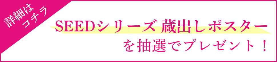 SEEDシリーズ蔵出しポスターを抽選でプレゼント！ 詳細はこちら