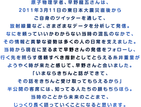 原子物理学者、早野龍五さんは、2011年３月11日の東日本大震災直後からご自身のツイッターを通して、放射線量など、さまざまなデータを分析して発信。なにを頼っていいかわからない当時の混乱のなかで、その情報と真摯な姿勢は多くの人の日常を支えました。当時から現在に至るまで早野さんの発信をフォローし、行く先を照らす信頼すべき指針としてとらえる糸井重里がようやく時が来たと感じて、早野さんと会いました。「いまならきちんと話ができて、その話をきちんと受け取ってもらえるから」半公開の客席には、知ってる人たちの顔もちらほら。当時のことから未来のことまで、じっくり長く語っていくことになると思います。