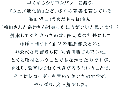 早くからシリコンバレーに渡り、 『ウェブ進化論』など、多くの著書を著している 梅田望夫（うめだもちお）さん。 「梅田さんと糸井さんは会ったほうがいいと思います」と 提案してくださったのは、任天堂の社長にして ほぼ日刊イトイ新聞の電脳部長という 非公式な肩書きも持つ、岩田聡さんでした。 とくに取材ということでもなかったのですが、 やはり、録音しておくべきだろうということで、 そこにレコーダーを置いておいたのですが、 やっぱり、大正解でした。 