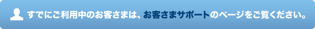 すでにご利用中のお客さまは、お客さまサポートのページをご覧ください。